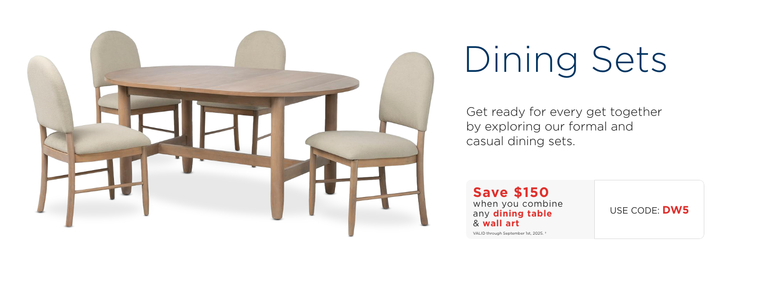 Dining Sets. Get ready for every get together by exploring our formal and casual dining sets. Save $150 when you combine any dining table & wall art. Use code: DW5. Valid through September 1st, 2025.†